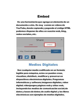 Embed
Es una herramienta que agrega un elemento de un
documento a otro. Es muy común en vídeos de
YouTube, donde copiando y pegando el código HTML
podemos disponer de ellos en nuestra web, blog,
redes sociales, etc.
Medios Digitales
Son cualquier medio codificado en un formato
legible para máquina, estos se pueden crear,
visualizar, distribuir, modificar y preservar en
dispositivos electrónicos digitales. Programas
informáticos y software; imágenes digitales, vídeo
digital; videojuegos; páginas web y sitios web,
incluyendo los medios de comunicación social; de
datos y bases de datos; de audio digital y los libros
electrónicos son ejemplos de medios digitales.
 