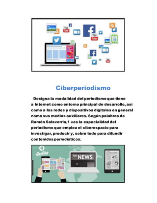 Ciberperiodismo
Designa la modalidad del periodismo que tiene
a Internet como entorno principal de desarrollo, así
como a las redes y dispositivos digitales en general
como sus medios auxiliares. Según palabras de
Ramón Salaverría,1 «es la especialidad del
periodismo que emplea el ciberespacio para
investigar, producir y, sobre todo para difundir
contenidos periodísticos.
 