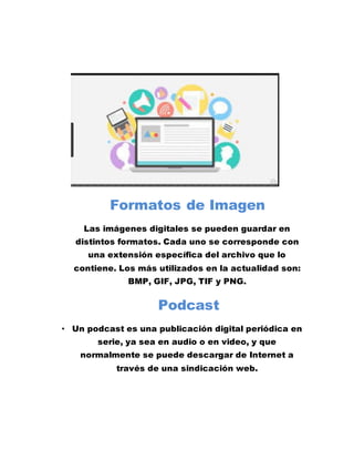 Formatos de Imagen
Las imágenes digitales se pueden guardar en
distintos formatos. Cada uno se corresponde con
una extensión específica del archivo que lo
contiene. Los más utilizados en la actualidad son:
BMP, GIF, JPG, TIF y PNG.
Podcast
• Un podcast es una publicación digital periódica en
serie, ya sea en audio o en video, y que
normalmente se puede descargar de Internet a
través de una sindicación web.
 