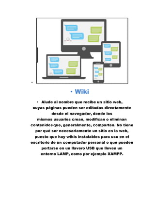 •
• Wiki
• Alude al nombre que recibe un sitio web,
cuyas páginas pueden ser editadas directamente
desde el navegador, donde los
mismos usuarios crean, modifican o eliminan
contenidos que, generalmente, comparten. No tiene
por qué ser necesariamente un sitio en la web,
puesto que hay wikis instalables para uso en el
escritorio de un computador personal o que pueden
portarse en un llavero USB que lleven un
entorno LAMP, como por ejemplo XAMPP.
 