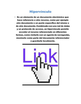 Hipervínculo
• Es un elemento de un documento electrónico que
hace referencia a otro recurso, como por ejemplo
otro documento o un punto específico del mismo o
de otro documento. Combinado con una red de datos
y un protocolo de acceso, un hipervínculo permite
acceder al recurso referenciado en diferentes
formas, como visitarlo con un agente de navegación,
mostrarlo como parte del documento referenciador
o guardarlo localmente.
 