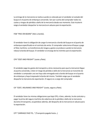 La entrega de la mercancía se realiza cuando es colocada por el vendedor al costado del
buque en el puerto de embarque convenido. Son por cuenta del comprador todos los
costes y riesgos de pérdida o daño de la mercancía desde ese momento. Este incoterm
exige al vendedor despachar la mercancía en aduana para la exportación.



FOB "FREE ON BOARD" (libre a bordo).



El vendedor tiene la obligación de cargar la mercancía a bordo del buque en el puerto de
embarque especificado en el contrato de venta. El comprador selecciona el buque y paga
el flete marítimo. La transferencia de riesgos y gastos se produce cuando la mercancía
rebasa la borda del buque. El vendedor se encarga de los trámites para la exportación.



CFR "COST AND FREIGHT" (coste y flete).



El vendedor paga los gastos de transporte y otros necesarios para que la mercancía llegue
al puerto convenido, si bien el riesgo de pérdida o daño de la mercancía se transmite de
vendedor a comprador una vez haya sido entregada está a bordo del buque en el puerto
de embarque y haya traspasado la borda del mismo. También exige que el vendedor
despache la mercancía de exportación. El seguro es a cargo del comprador



CIF "COST, INSURANCE AND FREIGHT" (coste, seguro y flete).



El vendedor tiene las mismas obligaciones que bajo CFR, si bien, además, ha de contratar y
pagar la prima del seguro marítimo de cobertura de la pérdida o daño de la mercancía
durante el transporte, ocupándose además, del despacho de la mercancía en aduana para
la exportación.



CPT "CARRIAGE PAID TO…" (Transporte pagado hasta…)
 