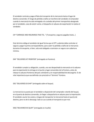 El vendedor contrata y paga el flete de transporte de la mercancía hasta el lugar de
destino convenido. El riesgo de pérdida o daño se transfiere del vendedor al comprador
cuando la mercancía ha sido entregada a la custodia del primer transportista designado
por el vendedor, caso de existir varios. el despacho en aduana de exportación lo realiza el
vendedor.



CIP "CARRIAGE AND INSURANCE PAID TO…" (Transporte y seguros pagados hasta…)



Este término obliga al vendedor de igual forma que el CPT y además debe contratar el
seguro y pagar la prima correspondiente, para cubrir la pérdida o daño de la mercancía
durante el transporte, si bien, solo está obligado a contratar un seguro con cobertura
mínima.



DAF "DELIVERED AT FRONTIER" (entregado en frontera).



El vendedor cumple su obligación, cuando, una vez despachada la mercancía en la aduana
para la exportación la entrega en el punto y lugar convenidos de la frontera, antes de
rebasar la aduana fronteriza del país colindante y sin responsabilidad de descargarla. Es de
vital importancia que sea definido con precisión el "término" frontera.



DES "DELIVERED EX SHIP" (entregado sobre el buque).



La mercancía es puesta por el vendedor a disposición del comprador a bordo del buqué,
en el puerto de destino convenido, sin llegar a despacharla en aduana para la importación.
El vendedor asume los costes y riesgos de transportar la mercancía hasta el puerto de
destino, pero no de la descarga. Solo se usa cuando el transporte es por mar.



DEQ "DELIVERED EX QUAY" (entregado en muelle)
 