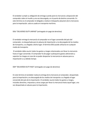 El vendedor cumple su obligación de entrega cuando pone la mercancía a disposición del
comprador sobre el muelle y una vez descargada, en el puerto de destino convenido. En
este término es el comprador el obligado a realizar el despacho aduanero de la mercancía
para la importación. solo es usado en transporte marítimo.



DDU "DELIVERED DUTY UNPAID" (entregado sin pago de derechos)



El vendedor entrega la mercancía al comprador en el lugar convenido del país del
comprador, no despachada para la aduana de importación y no descargada de los medios
de transporte, a su llegada a dicho lugar. El término DDU puede utilizarse en cualquier
medio de transporte.

 El vendedor debe asumir todos los gastos y riesgos relacionados con llevar la mercancía
hasta el lugar convenido. El comprador ha de pagar cualesquiera gastos adicionales y
soportar los riesgos en caso de no poder despachar la mercancía en aduana para su
importación a su debido tiempo



DDP "DELIVERED DUTY PAID" (entregado con pago de derechos)



En este término el vendedor realiza la entrega de la mercancía al comprador, despachada
para la importación y no descargada de los medios de transporte a su llegada al lugar
convenido del país de la importación. El vendedor asume todos los gastos y riesgos,
incluidos derechos, impuestos y otras cargas por llevar la mercancía hasta aquel lugar, una
vez despachada en aduana para la importación.
 