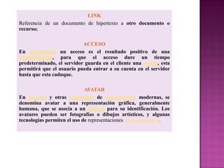 LINK
Referencia de un documento de hipertexto a otro documento o
recurso;

                           ACCESO
En informática un acceso es el resultado positivo de una
autentificación, para que el acceso dure un tiempo
predeterminado, el servidor guarda en el cliente una cookie, esta
permitirá que el usuario pueda entrar a su cuenta en el servidor
hasta que esta caduque.

                             AVATAR
En Internet y otras tecnologías de comunicación modernas, se
denomina avatar a una representación gráfica, generalmente
humana, que se asocia a un usuario para su identificación. Los
avatares pueden ser fotografías o dibujos artísticos, y algunas
tecnologías permiten el uso de representaciones tridimensionales.
 
