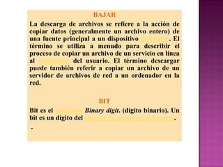 BAJAR
La descarga de archivos se refiere a la acción de
copiar datos (generalmente un archivo entero) de
una fuente principal a un dispositivo periférico. El
término se utiliza a menudo para describir el
proceso de copiar un archivo de un servicio en línea
al ordenador del usuario. El término descargar
puede también referir a copiar un archivo de un
servidor de archivos de red a un ordenador en la
red.

                          BIT
Bit es el acrónimo Binary digit. (dígito binario). Un
bit es un dígito del sistema de numeración binario.
.
 