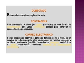CONECTADO
Estar en línea desde una aplicación web.
                          CONTRASEÑA
Una contraseña o clave (en inglés password) es una forma de
autentificación que utiliza información secreta para controlar el
acceso hacia algún recurso.

                   CORREO ELECTRÓNICO
Correo electrónico (correo-e, conocido también como e-mail), es un
servicio de red que permite a los usuarios enviar y recibir mensajes y
archivos rápidamente (también denominados mensajes electrónicos
o cartas electrónicas) mediante sistemas de comunicación
electrónicos.
 