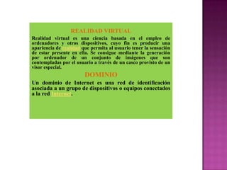 REALIDAD VIRTUAL
Realidad virtual es una ciencia basada en el empleo de
ordenadores y otros dispositivos, cuyo fin es producir una
apariencia de realidad que permita al usuario tener la sensación
de estar presente en ella. Se consigue mediante la generación
por ordenador de un conjunto de imágenes que son
contempladas por el usuario a través de un casco provisto de un
visor especial.
                        DOMINIO
Un dominio de Internet es una red de identificación
asociada a un grupo de dispositivos o equipos conectados
a la red Internet.
 