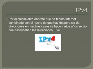  Por el crecimiento enorme que ha tenido Internet
combinado con el hecho de que hay desperdicio de
direcciones en muchos casos ya hace varios años se vio
que escaseaban las direcciones IPv4.
 