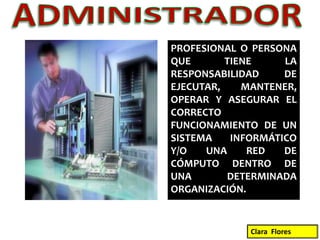 ADMINISTRADORPROFESIONAL O PERSONA QUE TIENE LA RESPONSABILIDAD DE EJECUTAR, MANTENER, OPERAR Y ASEGURAR EL CORRECTO FUNCIONAMIENTO DE UN SISTEMA INFORMÁTICO Y/O UNA RED DE CÓMPUTO DENTRO DE UNA DETERMINADA ORGANIZACIÓN.Clara  Flores