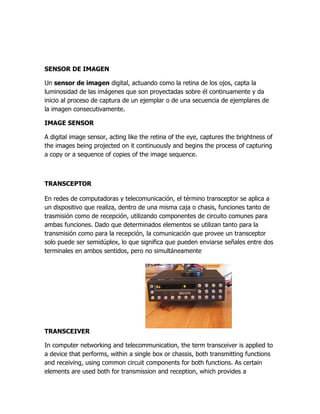 SENSOR DE IMAGEN

Un sensor de imagen digital, actuando como la retina de los ojos, capta la
luminosidad de las imágenes que son proyectadas sobre él continuamente y da
inicio al proceso de captura de un ejemplar o de una secuencia de ejemplares de
la imagen consecutivamente.

IMAGE SENSOR

A digital image sensor, acting like the retina of the eye, captures the brightness of
the images being projected on it continuously and begins the process of capturing
a copy or a sequence of copies of the image sequence.



TRANSCEPTOR

En redes de computadoras y telecomunicación, el término transceptor se aplica a
un dispositivo que realiza, dentro de una misma caja o chasis, funciones tanto de
trasmisión como de recepción, utilizando componentes de circuito comunes para
ambas funciones. Dado que determinados elementos se utilizan tanto para la
transmisión como para la recepción, la comunicación que provee un transceptor
solo puede ser semidúplex, lo que significa que pueden enviarse señales entre dos
terminales en ambos sentidos, pero no simultáneamente




TRANSCEIVER

In computer networking and telecommunication, the term transceiver is applied to
a device that performs, within a single box or chassis, both transmitting functions
and receiving, using common circuit components for both functions. As certain
elements are used both for transmission and reception, which provides a
 