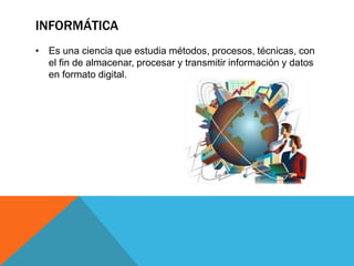 INFORMÁTICA
• Es una ciencia que estudia métodos, procesos, técnicas, con
el fin de almacenar, procesar y transmitir información y datos
en formato digital.