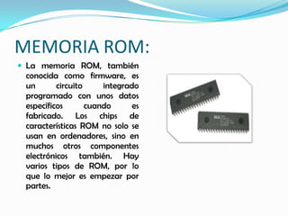 MEMORIA ROM:
 La memoria ROM, también
 conocida como firmware, es
 un       circuito     integrado
 programado con unos datos
 específicos       cuando      es
 fabricado. Los chips de
 características ROM no solo se
 usan en ordenadores, sino en
 muchos otros componentes
 electrónicos también. Hay
 varios tipos de ROM, por lo
 que lo mejor es empezar por
 partes.
 