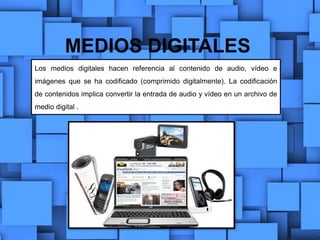 MEDIOS DIGITALES
Los medios digitales hacen referencia al contenido de audio, vídeo e
imágenes que se ha codificado (comprimido digitalmente). La codificación
de contenidos implica convertir la entrada de audio y vídeo en un archivo de
medio digital .
 