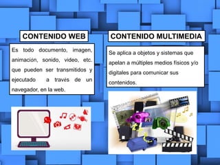 CONTENIDO WEB CONTENIDO MULTIMEDIA
Es todo documento, imagen,
animación, sonido, video, etc.
que pueden ser transmitidos y
ejecutado a través de un
navegador, en la web.
Se aplica a objetos y sistemas que
apelan a múltiples medios físicos y/o
digitales para comunicar sus
contenidos.
 