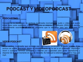PODCAST Y VIDEOPODCAST
PODCASTING
Consiste en la distribución de archivos multimedia (normalmente audio o vídeo, que puede
incluir texto como subtítulos y notas) mediante un sistema de redifusión (RSS) que permita
opcionalmente suscribirse y usar un programa que lo descarga para que el usuario lo
escuche.
VIDEO PODCAST
Es un archivo multimedia que contiene una información combinada de audio y video. Este
archivo se puede descargar desde su emplazamiento en la red a un ordenador, dispositivo
movíl o cualquier terminal conectado a internet con capacidad para poder reproducirlo y
disponer de él en el momento en que se necesite. És habitual la extensión de archivo mpg y el
mp4.
 