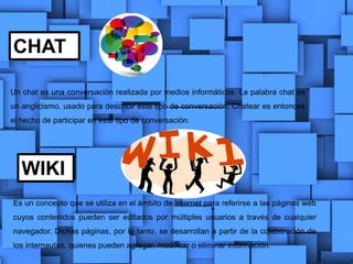 CHAT
WIKI
Un chat es una conversación realizada por medios informáticos. La palabra chat es
un anglicismo, usado para describir este tipo de conversación. Chatear es entonces
el hecho de participar en este tipo de conversación.
Es un concepto que se utiliza en el ámbito de Internet para referirse a las páginas web
cuyos contenidos pueden ser editados por múltiples usuarios a través de cualquier
navegador. Dichas páginas, por lo tanto, se desarrollan a partir de la colaboración de
los internautas, quienes pueden agregar, modificar o eliminar información.
 