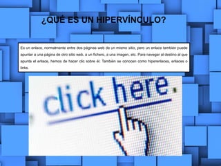 ¿QUÉ ES UN HIPERVÍNCULO?
Es un enlace, normalmente entre dos páginas web de un mismo sitio, pero un enlace también puede
apuntar a una página de otro sitio web, a un fichero, a una imagen, etc. Para navegar al destino al que
apunta el enlace, hemos de hacer clic sobre él. También se conocen como hiperenlaces, enlaces o
links.
 
