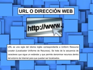 URL O DIRECCIÓN WEB
URL es una sigla del idioma inglés correspondiente a Uniform Resource
Locator (Localizador Uniforme de Recursos). Se trata de la secuencia de
caracteres que sigue un estándar y que permite denominar recursos dentro
del entorno de Internet para que puedan ser localizados.
 