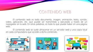 CONTENIDO WEB
El contenido web es todo documento, imagen, animación, texto, sonido,
video, aplicación, etc. que puede ser transmitido y ejecutado a través de un
navegador en la web. En otras palabras, es todo lo que puede haber en una página
web.
El contenido web se suele almacenar en un servidor web y una copia local
en cada computadora que accede a dicho contenido.
 