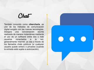 También conocido como cibercharla, es
uno de los métodos de comunicación
digital surgido con las nuevas tecnologías.
Designa una conversación escrita
realizada de manera instantánea mediante
el uso de un software entre dos o más
usuarios conectados a la red,
generalmente Internet, ya sea a través de
los llamados chats públicos (si cualquier
usuario puede entrar) o privados (cuando
la entrada está sujeta a autorización).
 