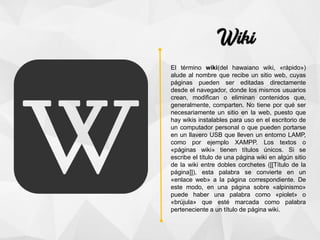 El término wiki(del hawaiano wiki, «rápido»)​
alude al nombre que recibe un sitio web, cuyas
páginas pueden ser editadas directamente
desde el navegador, donde los mismos usuarios
crean, modifican o eliminan contenidos que,
generalmente, comparten. No tiene por qué ser
necesariamente un sitio en la web, puesto que
hay wikis instalables para uso en el escritorio de
un computador personal o que pueden portarse
en un llavero USB que lleven un entorno LAMP,
como por ejemplo XAMPP. Los textos o
«páginas wiki» tienen títulos únicos. Si se
escribe el título de una página wiki en algún sitio
de la wiki entre dobles corchetes ([[Título de la
página]]), esta palabra se convierte en un
«enlace web» a la página correspondiente. De
este modo, en una página sobre «alpinismo»
puede haber una palabra como «piolet» o
«brújula» que esté marcada como palabra
perteneciente a un título de página wiki.
 