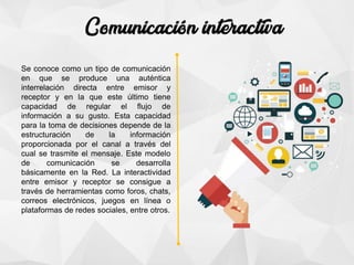 Se conoce como un tipo de comunicación
en que se produce una auténtica
interrelación directa entre emisor y
receptor y en la que este último tiene
capacidad de regular el flujo de
información a su gusto. Esta capacidad
para la toma de decisiones depende de la
estructuración de la información
proporcionada por el canal a través del
cual se trasmite el mensaje. Este modelo
de comunicación se desarrolla
básicamente en la Red. La interactividad
entre emisor y receptor se consigue a
través de herramientas como foros, chats,
correos electrónicos, juegos en línea o
plataformas de redes sociales, entre otros.
 