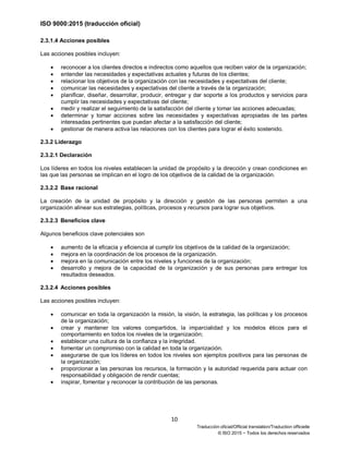 ISO 9000:2015 (traducción oficial)
10
Traducción oficial/Official translation/Traduction officielle
© ISO 2015 − Todos los derechos reservados
2.3.1.4 Acciones posibles
Las acciones posibles incluyen:
• reconocer a los clientes directos e indirectos como aquellos que reciben valor de la organización;
• entender las necesidades y expectativas actuales y futuras de los clientes;
• relacionar los objetivos de la organización con las necesidades y expectativas del cliente;
• comunicar las necesidades y expectativas del cliente a través de la organización;
• planificar, diseñar, desarrollar, producir, entregar y dar soporte a los productos y servicios para
cumplir las necesidades y expectativas del cliente;
• medir y realizar el seguimiento de la satisfacción del cliente y tomar las acciones adecuadas;
• determinar y tomar acciones sobre las necesidades y expectativas apropiadas de las partes
interesadas pertinentes que puedan afectar a la satisfacción del cliente;
• gestionar de manera activa las relaciones con los clientes para lograr el éxito sostenido.
2.3.2 Liderazgo
2.3.2.1 Declaración
Los líderes en todos los niveles establecen la unidad de propósito y la dirección y crean condiciones en
las que las personas se implican en el logro de los objetivos de la calidad de la organización.
2.3.2.2 Base racional
La creación de la unidad de propósito y la dirección y gestión de las personas permiten a una
organización alinear sus estrategias, políticas, procesos y recursos para lograr sus objetivos.
2.3.2.3 Beneficios clave
Algunos beneficios clave potenciales son
• aumento de la eficacia y eficiencia al cumplir los objetivos de la calidad de la organización;
• mejora en la coordinación de los procesos de la organización.
• mejora en la comunicación entre los niveles y funciones de la organización;
• desarrollo y mejora de la capacidad de la organización y de sus personas para entregar los
resultados deseados.
2.3.2.4 Acciones posibles
Las acciones posibles incluyen:
• comunicar en toda la organización la misión, la visión, la estrategia, las políticas y los procesos
de la organización;
• crear y mantener los valores compartidos, la imparcialidad y los modelos éticos para el
comportamiento en todos los niveles de la organización;
• establecer una cultura de la confianza y la integridad.
• fomentar un compromiso con la calidad en toda la organización.
• asegurarse de que los líderes en todos los niveles son ejemplos positivos para las personas de
la organización;
• proporcionar a las personas los recursos, la formación y la autoridad requerida para actuar con
responsabilidad y obligación de rendir cuentas;
• inspirar, fomentar y reconocer la contribución de las personas.
 