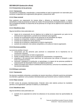 ISO 9000:2015 (traducción oficial)
11
Traducción oficial/Official translation/Traduction officielle
© ISO 2015 − Todos los derechos reservados
2.3.3 Compromiso de las personas
2.3.3.1 Declaración
Las personas competentes, empoderadas y comprometidas en toda la organización son esenciales para
aumentar la capacidad de la organización para generar y proporcionar valor.
2.3.3.2 Base racional
Para gestionar una organización de manera eficaz y eficiente es importante respetar e implicar
activamente a todas las personas en todos los niveles. El reconocimiento el empoderamiento y la mejora
de la competencia facilitan el compromiso de las personas en el logro de los objetivos de la calidad de la
organización.
2.3.3.3 Beneficios clave
Algunos beneficios clave potenciales son:
• mejora de la comprensión de los objetivos de la calidad de la organización por parte de las
personas de la organización y aumento de la motivación para lograrlos;
• aumento de la participación activa de las personas en las actividades de mejora;
• aumento en el desarrollo, iniciativa y creatividad de las personas;
• aumento de la satisfacción de las personas;
• aumento de la confianza y colaboración en toda la organización;
• aumento de la atención a los valores compartidos y a la cultura en toda la organización.
2.3.3.4 Acciones posibles
Las acciones posibles incluyen:
• comunicarse con las personas para promover la comprensión de la importancia de su
contribución individual;
• promover la colaboración en toda la organización;
• facilitar el diálogo abierto y que se compartan los conocimientos y la experiencia;
• empoderar a las personas para determinar las restricciones que afectan al dempeño y para
tomar iniciativas sin temor;
• reconocer y agradecer la contribución, el aprendizaje y la mejora de las personas posibilitar la
autoevaluación del desempeño frente a los objetivos personales;
• realizar encuestas para evaluar la satisfacción de las personas, comunicar los resultados y tomar
las acciones adecuadas.
2.3.4 Enfoque a procesos
2.3.4.1 Declaración
Se alcanzan resultados coherentes y previsibles de manera mas eficaz y eficiente cuando las actividades
se entienden y gestionan como procesos interrelacionados que funcionan como un sistema coherente.
2.3.4.2 Base racional
El SGC consta de procesos interrelacionados. Entender cómo este sistema produce los resultados
permite a una organización optimizar el sistema y su desempeño.
2.3.4.3 Beneficios clave
Algunos beneficios clave potenciales son:
• aumento de la capacidad de centrar los esfuerzos en los procesos clave las oportunidades de
mejora;
 