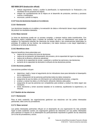 ISO 9000:2015 (traducción oficial)
13
Traducción oficial/Official translation/Traduction officielle
© ISO 2015 − Todos los derechos reservados
• realizar seguimiento, revisar y auditar la planificación, la implementación la- finalización y los
resultados de los proyectos de mejora;
• integrar las consideraciones de la mejora en el desarrollo de productos, servicios y procesos
nuevos o modificados;
• reconocer y admitir la mejora.
2.3.6 Toma de decisiones basada en la evidencia
2.3.6.1 Declaración
Las decisiones basadas en el análisis y la evaluación de datos e información tienen mayor probabilidad
de producir los resultados deseados.
2.3.6.2 Base racional
La toma de decisiones puede ser un proceso complejo, y siempre implica cierta incertidumbre. Con
frecuencia implica múltiples tipos y fuentes de entradas, asi como su interpretación que puede ser
subjetiva. Es importante entender las relaciones de causay efecto y las consecuencias potenciales no
previstas. El análisis de los hechos, las evidencias y los datos conduce a una mayor objetividad y
confianza en la toma de decisiones.
2.3.6.3 Beneficios clave
Algunos beneficios clave potenciales son:
• mejora de los procesos de toma de decisiones;
• mejora de la evaluación del desempeño del proceso y de la capacidad de lograr los objetivos;
• mejora de la eficacia y eficiencia operativas;
• aumento de la capacidad de revisar, cuestionar y cambiar las opiniones y las decisiones;
• aumento de la capacidad de demostrar la eficacia de las decisiones previas.
2.3.6.4 Acciones posibles
Las acciones posibles incluyen:
• determinar, medir y hacer el seguimiento de los indicadores clave para demostrar el desempeño
de la organización;
• poner a disposición de las personas pertinentes todos los datos necesarios;
• asegurarse de que los datos y la información son suficientemente precisos, y seguros;
• analizar y evaluar los datos y la información utilizando métodos adecuados;
• asegurarse de que las personas son competentes para analizar y evaluar los datos según sea
necesario;
• tomar decisiones y tomar acciones basadas en la evidencia, equilibrando la experiencia y la
intuición.
2.3.7 Gestión de las relaciones
2.3.7.1 Declaración
Para el éxito sostenido, las organizaciones gestionan sus relaciones con las partes interesadas
pertinentes, tales como los proveedores.
2.3.7.2 Base racional
Las partes interesadas pertinentes influyen en el desempeño de una organización Es más probable
lograr el éxito sostenido cuando una organización gestiona las relaciones con sus partes interesadas
para optimizar el impacto en su desempeño Es particularmente importante la gestión de las relaciones
con la red de proveedores y socios.
 