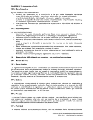 ISO 9000:2015 (traducción oficial)
14
Traducción oficial/Official translation/Traduction officielle
© ISO 2015 − Todos los derechos reservados
2.3.7.3 Beneficios clave
Algunos beneficios clave potenciales son:
• aumento del desempeño de la organización y de sus partes interesadas pertinentes
respondiendo a las oportunidades y restricciones relacionadas con cada parte interesada;
• entendimiento común de los objetivos y los valores entre las partes interesadas.
• aumento de la capacidad de crear valor para las partes interesadas compartiendo los recursos y
la competencia y gestionando los riesgos relativos a la calidad.
• una cadena de suministro bien gestionada que proporciona un flujo estable de productos y
servicios.
2.3.7.4 Acciones posibles
Las acciones posibles incluyen:
• determinar las partes interesadas pertinentes (tales como proveedores socios, clientes,
inversionistas, empleados y la sociedad en su conjunto) y su relación con la organización;
• determinar y priorizar las relaciones con las partes interesadas que es necesario gestionar.
• establecer relaciones que equilibren las ganancias a corto plazo con las consideraciones a largo
plazo.
• reunir y compartir la información, la experiencia y los recursos con las partes interesadas
pertinentes.
• medir el desempeño y proporcionar retroalimentación del desempeño a las partes interesadas,
cuando sea apropiado, para aumentar las iniciativas de mejora
• establecer actividades de desarrollo y mejora colaborativas con los proveedores los socios y
otras partes interesadas;
• fomentar y reconocer las mejoras y los logros de los proveedores y los socios.
2.4 Desarrollo del SGC utilizando los conceptos y los principios fundamentales
2.4.1 Modelo del SGC
2.4.1.1 Generalidades
Las organizaciones comparten muchas características con los seres humanos como un organismo social
vivo y que aprende. Ambos son adaptativos y constan de sistemas, procesos y actividades interactivos.
Para adaptar su contexto variable cada uno necesita la capacidad de cambio. Las organizaciones con
frecuencia innovan para lograr mejoras significativas. El modelo de SGC de una organización reconoce
que no todos los sistemas, procesos y actividades pueden estar predeterminados, por lo tanto necesita
ser flexible y adaptable dentro de las complejidades del contexto de la organización.
2.4.1.2 Sistema
Las organizaciones buscan entender el contexto interno y externo para identificar las necesidades y
expectativas de las partes interesadas pertinentes Esta información se utiliza en el desarrollo del SGC
para lograr la sostenibilidad de la organización Las salidas de un proceso pueden ser las entradas de
otro proceso y están interconectados en una red total. Aunque con frecuencia parezca que consta de
procesos similares cada organización y su SGC es único.
2.4.1.3 Proceso
La organización tiene procesos que pueden definirse, medirse y mejorarse Estos procesos interactúan
para proporcionar resultados coherentes con los objetivos de la organización y cruzan límites
funcionales. Algunos procesos pueden ser críticos mientras que otros pueden no serlo. Los procesos
tienen actividades interrelacionadas con entradas que generan salidas.
2.4.1.4 Actividad
Las personas colaboran en un proceso para llevar a cabo sus actividades diarias. Algunas actividades
 