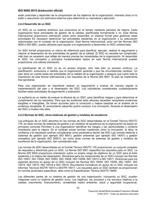 ISO 9000:2015 (traducción oficial)
15
Traducción oficial/Official translation/Traduction officielle
© ISO 2015 − Todos los derechos reservados
están prescritas y dependen de la comprensión de los objetivos de la organización, mientras otras no lo
están y reaccionan con estímulos externos para determinar su naturaleza y ejecución.
2.4.2 Desarrollo de un SGC
Un SGC es un sistema dinámico que evoluciona en el tiempo mediante periodos de mejora. Cada
organización tiene actividades de gestión de la calidad, planificadas formalmente o no. Esta Norma
Internacional proporciona orientación sobre cómo desarrollar un sistema formal para gestionar estas
actividades Es necesario determinar las actividades existentes en la organización y su adecuación
relacionadas con el contexto de la organización. Esta Norma Internacional, junto con las Normas ISO
9004 e ISO 9001, puede utilizarse para ayudar a la organización a desarrollar un SGC cohesionado.
Un SGC formal proporciona un marco de referencia para planificar, ejecutar, realizar el seguimiento y
mejorar el desempeño de las actividades de gestión de la calidad. El SGC no necesita ser complicado;
más bien es necesario que refleje de manera precisa las necesidades de la organización. Al desarrollar
el SGC, los conceptos y principios fundamentales dados en esta Norma Internacional pueden
proporcionar una valiosa orientación.
La planificación de un SGC no es un suceso singular, sino más bien un proceso continuo. La
planificación, evoluciona a medida que la organización aprende y que las circunstancias cambian. Un
plan tiene en cuenta todas las actividades de la calidad de la organización y asegura que cubre toda la
orientación de esta Norma Internacional y los requisitos de la Norma ISO 9001. El plan se implementa
tras aprobarse.
Para una organización es importante realizar un seguimiento y evaluar de manera regular la
implementación del plan y el desempeño del SGC. Los indicadores considerados cuidadosamente
facilitan estas actividades de seguimiento y evaluación.
La auditoría es un medio de evaluar la eficacia de un SGC, para identificar riesgos y para determinar el
cumplimiento de los requisitos. Para que las auditorias sean eficaces necesitan recopilarse evidencias
tangibles e intangibles, Se toman acciones para la corrección y mejora basadas en el análisis de la
evidencia recopilada. El conocimiento adquirido podría conducir a la innovación, llevando el desempeño
del SGC a niveles más altos.
2.4.3 Normas de SGC, otros sistemas de gestión y modelos de excelencia
Los enfoques de un SGC descritos en las normas de SGC desarrolladas en el Comité Técnico ISO/TC
176, en otras normas de sistemas de gestión y en modelos de excelencia de la organización se basan en
principios comunes Permiten a una organización identificar los riesgos y las oportunidades y contiene
orientación para la mejora. En el contexto actual muchas cuestiones como la innovación, la ética, la
confianza y la reputación podrían considerarse como parámetros dentro del SGC Las normas relativas a
sistemas de gestión (por ejemplo ISO 9001), gestión ambiental (por ejemplo ISO 14001) y gestión
energética (por ejemplo ISO 50001), asi como otras normas de sistemas de gestión y modelos de
excelencia de la organización, han considerado esto.
Las normas de SGC desarrolladas en el Comité Técnico ISO/TC 176 proporcionan un conjunto completo
de requisitos y directrices para un SGC. La Norma ISO 9001 especifica los requisitos para un SGC. La
Norma ISO 9004 proporciona orientación sobre un amplio rango de objetivos de un SGC para el éxito
sostenido y la mejora del desempeño. Directrices para los componentes de un SGC incluyen las Normas
ISO 10001, ISO 10002, ISO 10003, ISO 10004, ISO 10008, ISO 10012 e ISO 19011. Directrices para los
aspectos técnicos en apoyo de un SGC incluyen las Normas ISO 10005, ISO 10006, ISO 10007, ISO
10014, ISO 10015, ISO 10018 e ISO 10019. Documentos normativos en apoyo de un SGC incluyen los
Informes Técnicos ISOTR 10013 e ISO/TR 10017. Los requisitos para un SGC también se proporcionan
en normas sectoriales específicas, tales como la Especificación Técnica ISO/TS 16949.
Las diferentes partes de un sistema de gestión de una organización, incluyendo su SGC, pueden
integrarse como un sistema de gestión único. Los objetivos, los procesos y los recursos relativos a la
calidad, crecimiento, financiamiento, rentabilidad medio ambiente, salud y seguridad ocupacional,
 