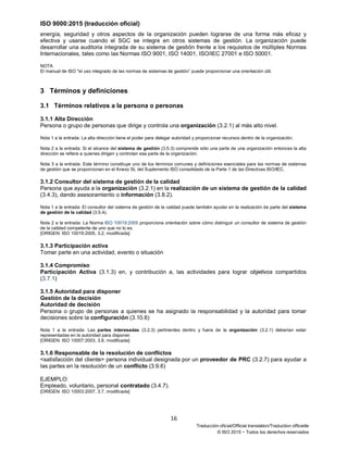 ISO 9000:2015 (traducción oficial)
16
Traducción oficial/Official translation/Traduction officielle
© ISO 2015 − Todos los derechos reservados
energía, seguridad y otros aspectos de la organización pueden lograrse de una forma más eficaz y
efectiva y usarse cuando el SGC se integre en otros sistemas de gestión. La organización puede
desarrollar una auditoria integrada de su sistema de gestión frente a los requisitos de múltiples Normas
Internacionales, tales como las Normas ISO 9001, ISO 14001, ISO/IEC 27001 e ISO 50001.
NOTA
El manual de ISO "el uso integrado de las normas de sistemas de gestión” puede proporcionar una orientación útil.
3 Términos y definiciones
3.1 Términos relativos a la persona o personas
3.1.1 Alta Dirección
Persona o grupo de personas que dirige y controla una organización (3.2.1) al más alto nivel.
Nota 1 a la entrada: La alta dirección tiene el poder para delegar autoridad y proporcionar recursos dentro de la organización.
Nota 2 a la entrada: Si el alcance del sistema de gestión (3.5.3) comprende sólo una parte de una organización entonces la alta
dirección se refiere a quienes dirigen y controlan esa parte de la organización.
Nota 3 a la entrada: Este término constituye uno de los términos comunes y definiciones esenciales para las normas de sistemas
de gestión que se proporcionan en el Anexo SL del Suplemento ISO consolidado de la Parte 1 de las Directivas ISO/IEC.
3.1.2 Consultor del sistema de gestión de la calidad
Persona que ayuda a la organización (3.2.1) en la realización de un sistema de gestión de la calidad
(3.4.3), dando asesoramiento o información (3.8.2).
Nota 1 a la entrada: El consultor del sistema de gestión de la calidad puede también ayudar en la realización de parte del sistema
de gestión de la calidad (3.5.4).
Nota 2 a la entrada: La Norma ISO 10019:2005 proporciona orientación sobre cómo distinguir un consultor de sistema de gestión
de la calidad competente de uno que no lo es.
[ORIGEN: ISO 10019:2005, 3.2, modificada]
3.1.3 Participación activa
Tomar parte en una actividad, evento o situación
3.1.4 Compromiso
Participación Activa (3.1.3) en, y contribución a, las actividades para lograr objetivos compartidos
(3.7.1)
3.1.5 Autoridad para disponer
Gestión de la decisión
Autoridad de decisión
Persona o grupo de personas a quienes se ha asignado la responsabilidad y la autoridad para tomar
decisiones sobre la configuración (3.10.6)
Nota 1 a la entrada: Las partes interesadas (3.2.3) pertinentes dentro y fuera de la organización (3.2.1) deberían estar
representadas en la autoridad para disponer.
[ORIGEN: ISO 10007:2003, 3.8, modificada]
3.1.6 Responsable de la resolución de conflictos
<satisfacción del cliente> persona individual designada por un proveedor de PRC (3.2.7) para ayudar a
las partes en la resolución de un conflicto (3.9.6)
EJEMPLO:
Empleado, voluntario, personal contratado (3.4.7).
[ORIGEN: ISO 10003:2007, 3.7, modificada]
 