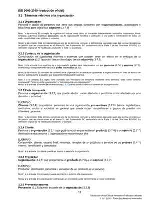 ISO 9000:2015 (traducción oficial)
17
Traducción oficial/Official translation/Traduction officielle
© ISO 2015 − Todos los derechos reservados
3.2 Términos relativos a la organización
3.2.1 Organización
Persona o grupo de personas que tiene sus propias funciones con responsabilidades, autoridades y
relaciones para lograr sus objetivos (3.7.1)
Nota 1 a la entrada: El concepto de organización incluye, entre otros, un trabajador independiente, compañía, corporación, firma,
empresa, autoridad, sociedad, asociación (3.2.8), organización benéfica o institución, o una parte o combinación de éstas, ya
estén constituidas o no, públicas o privadas.
Nota 2 a la entrada: Este término constituye uno de los términos comunes y definiciones esenciales para las normas de sistemas
de gestión que se proporcionan en el Anexo SL del Suplemento ISO consolidado de la Parte 1 de las Directivas ISO/IEC. La
definición original se ha modificado añadiendo la nota 1 a la entrada.
3.2.2 Contexto de la organización
Combinación de cuestiones internas y externas que pueden tener un efecto en el enfoque de la
organización (3.2.1) para el desarrollo y logro de sus objetivos (3.7.1)
Nota 1 a la entrada: Los objetivos de la organización pueden estar relacionados con sus productos (3.7.6) y servicios (3.7.7),
inversiones y comportamiento hacia sus partes interesadas (3.2.3).
Nota 2 a la entrada: El concepto de contexto de la organización se aplica por igual tanto a organizaciones sin fines de lucro o de
servicio público como a aquellas que buscan beneficios con frecuencia.
Nota 3 a la entrada: En inglés, este concepto con frecuencia se denomina mediante otros términos, tales como “entorno
empresarial”, “entorno de la organización” o “ecosistema de una organización”.
Nota 4 a la entrada: Entender la infraestructura (3.5.2) puede ayudar a definir el contexto de la organización.
3.2.3 Parte interesada
Persona u organización (3.2.1) que puede afectar, verse afectada o percibirse como afectada por una
decisión o actividad
EJEMPLO:
Clientes (3.2.4), propietarios, personas de una organización, proveedores (3.2.5), banca, legisladores,
sindicatos, socios o sociedad en general que puede incluir competidores o grupos de presión con
intereses opuestos.
Nota 1 a la entrada: Este término constituye uno de los términos comunes y definiciones esenciales para las normas de sistemas
de gestión que se proporcionan en el Anexo SL del Suplemento ISO consolidado de la Parte 1 de las Directivas ISO/IEC. La
definición original se ha modificado añadiendo el ejemplo.
3.2.4 Cliente
Persona u organización (3.2.1) que podría recibir o que recibe un producto (3.7.6) o un servicio (3.7.7)
destinado a esa persona u organización o requerido por ella
EJEMPLO:
Consumidor, cliente, usuario final, minorista, receptor de un producto o servicio de un proceso (3.4.1)
interno, beneficiario y comprador.
Nota 1 a la entrada: Un cliente puede ser interno o externo a la organización.
3.2.5 Proveedor
Organización (3.2.1) que proporciona un producto (3.7.6) o un servicio (3.7.7)
EJEMPLO:
Productor, distribuidor, minorista o vendedor de un producto, o un servicio.
Nota 1 a la entrada: Un proveedor puede ser interno o externo a la organización.
Nota 2 a la entrada: En una situación contractual, un proveedor puede denominarse a veces “contratista”.
3.2.6 Proveedor externo
Proveedor (3.2.5) que no es parte de la organización (3.2.1)
 