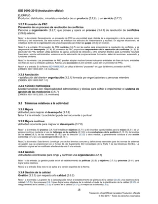 ISO 9000:2015 (traducción oficial)
18
Traducción oficial/Official translation/Traduction officielle
© ISO 2015 − Todos los derechos reservados
EJEMPLO:
Productor, distribuidor, minorista o vendedor de un producto (3.7.6), o un servicio (3.7.7)
3.2.7 Proveedor de PRC
Proveedor de un proceso de resolución de conflictos
Persona u organización (3.2.1) que provee y opera un proceso (3.4.1) de resolución de conflictos
(3.9.6) externo
Nota 1 a la entrada: Generalmente, un proveedor de PRC es una entidad legal, distinta de la organización o de la persona como
individuo y del reclamante. De esta manera, se enfatizan los atributos de independencia y equidad. En algunas situaciones, se
establece dentro de la organización una unidad separada para tratar las quejas (3.9.3) sin resolver.
Nota 2 a la entrada: El proveedor de PRC contrata (3.4.7) con las partes para proporcionar la resolución de conflictos, y es
responsable del desempeño (3.7.8). El proveedor de PRC proporciona responsables de la resolución de conflictos (3.1.6). El
proveedor de PRC también utiliza personal de apoyo, personal de dirección y otro personal directivo para suministrar recursos
financieros, soporte administrativo, asistencia en la elaboración de programaciones, formación, salas de reuniones, supervisión y
funciones similares.
Nota 3 a la entrada: Los proveedores de PRC pueden adoptar muchas formas incluyendo entidades sin fines de lucro, entidades
con fines de lucro y entidades públicas. Además una asociación (3.2.8) también puede ser un proveedor de PRC.
Nota 4 a la entrada: En la Norma ISO 10003:2007, se utiliza el término “proveedor” en lugar del término proveedor de PRC.
[ORIGEN: ISO 10003:2007, 3.9 modificada]
3.2.8 Asociación
<satisfacción del cliente> organización (3.2.1) formada por organizaciones o personas miembro
[ORIGEN: ISO 10003:2007, 3.1]
3.2.9 Función metrológica
Unidad funcional con responsabilidad administrativa y técnica para definir e implementar el sistema de
gestión de las mediciones (3.5.7)
[ORIGEN: ISO 10012:2003, 3.6, modificada]
3.3 Términos relativos a la actividad
3.3.1 Mejora
Actividad para mejorar el desempeño (3.7.8)
Nota 1 a la entrada: La actividad puede ser recurrente o puntual.
3.3.2 Mejora continua
Actividad recurrente para mejorar el desempeño (3.7.8)
Nota 1 a la entrada: El proceso (3.4.1) de establecer objetivos (3.7.1) y de encontrar oportunidades para la mejora (3.3.1) es un
proceso continuo mediante el uso de hallazgos de la auditoría (3.13.9) y de conclusiones de la auditoría (3.13.10), del análisis
de los datos(3.8.1), de las revisiones (3.11.2) por la dirección (3.3.3) u otros medios, y generalmente conduce a una acción
correctiva (3.12.2) o una acción preventiva (3.12.1).
Nota 2 a la entrada: Este término constituye uno de los términos comunes y definiciones esenciales para las normas de sistemas
de gestión que se proporcionan en el Anexo SL del Suplemento ISO consolidado de la Parte 1 de las Directivas ISO/IEC. La
definición original se ha modificado añadiendo la nota 1 a la entrada.
3.3.3 Gestión
Actividades coordinadas para dirigir y controlar una organización (3.2.1)
Nota 1 a la entrada: La gestión puede incluir el establecimiento de políticas (3.5.8) y objetivos (3.7.1) y procesos (3.4.1) para
lograr estos objetivos.
Nota 2 a la entrada: Esta nota no se aplica a la versión española de la Norma.
3.3.4 Gestión de la calidad
Gestión (3.3.3) con respecto a la calidad (3.6.2)
Nota 1 a la entrada: La gestión de la calidad puede incluir el establecimiento de políticas de la calidad (3.5.9) y los objetivos de la
calidad (3.7.2) y los procesos (3.4.1) para lograr estos objetivos de la calidad a través de la planificación de la calidad (3.3.5), el
aseguramiento de la calidad (3.3.6), el control de la calidad (3.3.7) y la mejora de la calidad (3.3.8).
 