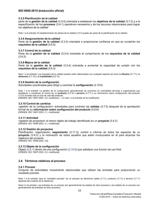 ISO 9000:2015 (traducción oficial)
19
Traducción oficial/Official translation/Traduction officielle
© ISO 2015 − Todos los derechos reservados
3.3.5 Planificación de la calidad
parte de la gestión de la calidad (3.3.4) orientada a establecer los objetivos de la calidad (3.7.2) y a la
especificación de los procesos (3.4.1) operativos necesarios y de los recursos relacionados para lograr
los objetivos de la calidad
Nota 1 a la entrada: El establecimiento de planes de la calidad (3.8.9) puede ser parte de la planificación de la calidad.
3.3.6 Aseguramiento de la calidad
Parte de la gestión de la calidad (3.3.4) orientada a proporcionar confianza en que se cumplirán los
requisitos de la calidad (3.6.5)
3.3.7 Control de la calidad
Parte de la gestión de la calidad (3.3.4) orientada al cumplimiento de los requisitos de la calidad
(3.6.5)
3.3.8 Mejora de la calidad
Parte de la gestión de la calidad (3.3.4) orientada a aumentar la capacidad de cumplir con los
requisitos de la calidad (3.6.5)
Nota 1 a la entrada: Los requisitos de la calidad pueden estar relacionados con cualquier aspecto tal como la eficacia (3.7.11), la
eficiencia (3.7.10) o la trazabilidad (3.6.13).
3.3.9 Gestión de la configuración
Actividades coordinadas para dirigir y controlar la configuración (3.10.6)
Nota 1 a la entrada: La gestión de la configuración generalmente se concentra en actividades técnicas y organizativas que
establecen y mantienen el control de un producto (3.7.6) o servicio (3.7.7) y su información sobre configuración del producto
(3.6.8) durante todo el ciclo de vida del producto.
[ORIGEN: ISO 10007:2003, 3.6, modificada — La nota 1 a la entrada se ha modificado]
3.3.10 Control de cambios
<gestión de la configuración> actividades para controlar las salidas (3.7.5) después de la aprobación
formal de su información sobre configuración del producto (3.6.8)
[ORIGEN: ISO 10007:2003, 3.1, modificada]
3.3.11 Actividad
<gestión de proyectos> el menor objeto de trabajo identificado en un proyecto (3.4.2)
[ORIGEN: ISO 10006:2003, 3.1, modificada]
3.3.12 Gestión de proyectos
Planificación, organización, seguimiento (3.11.3), control e informe de todos los aspectos de un
proyecto (3.4.2) y la motivación de todos aquellos que están involucrados en él para alcanzar los
objetivos del proyecto
[ORIGEN: ISO 10006:2003, 3.6]
3.3.13 Objeto de la configuración
Objeto (3.6.1) dentro de una configuración (3.10.6) que satisface una función de uso final
[ORIGEN: ISO 10007:2003, 3.5, modificada]
3.4 Términos relativos al proceso
3.4.1 Proceso
Conjunto de actividades mutuamente relacionadas que utilizan las entradas para proporcionar un
resultado previsto
Nota 1 a la entrada: Que el “resultado previsto” de un proceso se denomine salida (3.7.5), producto (3.7.6) o servicio (3.7.7)
depende del contexto de la referencia.
Nota 2 a la entrada: Las entradas de un proceso son generalmente las salidas de otros procesos y las salidas de un proceso son
generalmente las entradas de otros procesos.
 