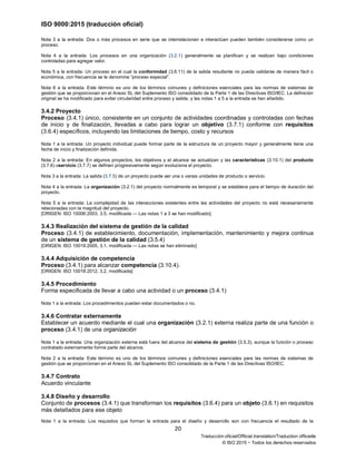 ISO 9000:2015 (traducción oficial)
20
Traducción oficial/Official translation/Traduction officielle
© ISO 2015 − Todos los derechos reservados
Nota 3 a la entrada: Dos o más procesos en serie que se interrelacionan e interactúan pueden también considerarse como un
proceso.
Nota 4 a la entrada: Los procesos en una organización (3.2.1) generalmente se planifican y se realizan bajo condiciones
controladas para agregar valor.
Nota 5 a la entrada: Un proceso en el cual la conformidad (3.6.11) de la salida resultante no pueda validarse de manera fácil o
económica, con frecuencia se le denomina “proceso especial”.
Nota 6 a la entrada: Este término es uno de los términos comunes y definiciones esenciales para las normas de sistemas de
gestión que se proporcionan en el Anexo SL del Suplemento ISO consolidado de la Parte 1 de las Directivas ISO/IEC. La definición
original se ha modificado para evitar circularidad entre proceso y salida, y las notas 1 a 5 a la entrada se han añadido.
3.4.2 Proyecto
Proceso (3.4.1) único, consistente en un conjunto de actividades coordinadas y controladas con fechas
de inicio y de finalización, llevadas a cabo para lograr un objetivo (3.7.1) conforme con requisitos
(3.6.4) específicos, incluyendo las limitaciones de tiempo, costo y recursos
Nota 1 a la entrada: Un proyecto individual puede formar parte de la estructura de un proyecto mayor y generalmente tiene una
fecha de inicio y finalización definida.
Nota 2 a la entrada: En algunos proyectos, los objetivos y el alcance se actualizan y las características (3.10.1) del producto
(3.7.6) oservicio (3.7.7) se definen progresivamente según evoluciona el proyecto.
Nota 3 a la entrada: La salida (3.7.5) de un proyecto puede ser una o varias unidades de producto o servicio.
Nota 4 a la entrada: La organización (3.2.1) del proyecto normalmente es temporal y se establece para el tiempo de duración del
proyecto.
Nota 5 a la entrada: La complejidad de las interacciones existentes entre las actividades del proyecto no está necesariamente
relacionadas con la magnitud del proyecto.
[ORIGEN: ISO 10006:2003, 3.5, modificada — Las notas 1 a 3 se han modificado]
3.4.3 Realización del sistema de gestión de la calidad
Proceso (3.4.1) de establecimiento, documentación, implementación, mantenimiento y mejora continua
de un sistema de gestión de la calidad (3.5.4)
[ORIGEN: ISO 10019:2005, 3.1, modificada — Las notas se han eliminado]
3.4.4 Adquisición de competencia
Proceso (3.4.1) para alcanzar competencia (3.10.4).
[ORIGEN: ISO 10018:2012, 3.2, modificada]
3.4.5 Procedimiento
Forma especificada de llevar a cabo una actividad o un proceso (3.4.1)
Nota 1 a la entrada: Los procedimientos pueden estar documentados o no.
3.4.6 Contratar externamente
Establecer un acuerdo mediante el cual una organización (3.2.1) externa realiza parte de una función o
proceso (3.4.1) de una organización
Nota 1 a la entrada: Una organización externa está fuera del alcance del sistema de gestión (3.5.3), aunque la función o proceso
contratado externamente forme parte del alcance.
Nota 2 a la entrada: Este término es uno de los términos comunes y definiciones esenciales para las normas de sistemas de
gestión que se proporcionan en el Anexo SL del Suplemento ISO consolidado de la Parte 1 de las Directivas ISO/IEC.
3.4.7 Contrato
Acuerdo vinculante
3.4.8 Diseño y desarrollo
Conjunto de procesos (3.4.1) que transforman los requisitos (3.6.4) para un objeto (3.6.1) en requisitos
más detallados para ese objeto
Nota 1 a la entrada: Los requisitos que forman la entrada para el diseño y desarrollo son con frecuencia el resultado de la
 