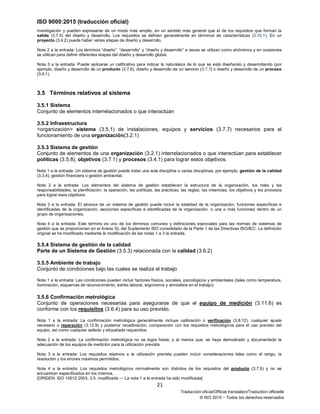 ISO 9000:2015 (traducción oficial)
21
Traducción oficial/Official translation/Traduction officielle
© ISO 2015 − Todos los derechos reservados
investigación y pueden expresarse de un modo más amplio, en un sentido más general que el de los requisitos que forman la
salida (3.7.5) del diseño y desarrollo. Los requisitos se definen generalmente en términos de características (3.10.1). En un
proyecto (3.4.2) puede haber varias etapas de diseño y desarrollo.
Nota 2 a la entrada: Los términos “diseño”, “desarrollo” y “diseño y desarrollo” a veces se utilizan como sinónimos y en ocasiones
se utilizan para definir diferentes etapas del diseño y desarrollo global.
Nota 3 a la entrada: Puede aplicarse un calificativo para indicar la naturaleza de lo que se está diseñando y desarrollando (por
ejemplo, diseño y desarrollo de un producto (3.7.6), diseño y desarrollo de un servicio (3.7.7) o diseño y desarrollo de un proceso
(3.4.1).
3.5 Términos relativos al sistema
3.5.1 Sistema
Conjunto de elementos interrelacionados o que interactúan
3.5.2 Infraestructura
<organización> sistema (3.5.1) de instalaciones, equipos y servicios (3.7.7) necesarios para el
funcionamiento de una organización(3.2.1)
3.5.3 Sistema de gestión
Conjunto de elementos de una organización (3.2.1) interrelacionados o que interactúan para establecer
políticas (3.5.8), objetivos (3.7.1) y procesos (3.4.1) para lograr estos objetivos.
Nota 1 a la entrada: Un sistema de gestión puede tratar una sola disciplina o varias disciplinas, por ejemplo, gestión de la calidad
(3.3.4), gestión financiera o gestión ambiental.
Nota 2 a la entrada: Los elementos del sistema de gestión establecen la estructura de la organización, los roles y las
responsabilidades, la planificación, la operación, las políticas, las prácticas, las reglas, las creencias, los objetivos y los procesos
para lograr esos objetivos.
Nota 3 a la entrada: El alcance de un sistema de gestión puede incluir la totalidad de la organización, funciones específicas e
identificadas de la organización, secciones específicas e identificadas de la organización, o una o más funciones dentro de un
grupo de organizaciones.
Nota 4 a la entrada: Este término es uno de los términos comunes y definiciones esenciales para las normas de sistemas de
gestión que se proporcionan en el Anexo SL del Suplemento ISO consolidado de la Parte 1 de las Directivas ISO/IEC. La definición
original se ha modificado mediante la modificación de las notas 1 a 3 la entrada.
3.5.4 Sistema de gestión de la calidad
Parte de un Sistema de Gestión (3.5.3) relacionada con la calidad (3.6.2)
3.5.5 Ambiente de trabajo
Conjunto de condiciones bajo las cuales se realiza el trabajo
Nota 1 a la entrada: Las condiciones pueden incluir factores físicos, sociales, psicológicos y ambientales (tales como temperatura,
iluminación, esquemas de reconocimiento, estrés laboral, ergonomía y atmósfera en el trabajo).
3.5.6 Confirmación metrológica
Conjunto de operaciones necesarias para asegurarse de que el equipo de medición (3.11.6) es
conforme con los requisitos (3.6.4) para su uso previsto.
Nota 1 a la entrada: La confirmación metrológica generalmente incluye calibración o verificación (3.8.12), cualquier ajuste
necesario o reparación (3.12.9) y posterior recalibración, comparación con los requisitos metrológicos para el uso previsto del
equipo, así como cualquier sellado y etiquetado requeridos.
Nota 2 a la entrada: La confirmación metrológica no se logra hasta, y al menos que, se haya demostrado y documentado la
adecuación de los equipos de medición para la utilización prevista.
Nota 3 a la entrada: Los requisitos relativos a la utilización prevista pueden incluir consideraciones tales como el rango, la
resolución y los errores máximos permitidos.
Nota 4 a la entrada: Los requisitos metrológicos normalmente son distintos de los requisitos del producto (3.7.6) y no se
encuentran especificados en los mismos.
[ORIGEN: ISO 10012:2003, 3.5, modificada — La nota 1 a la entrada ha sido modificada]
 