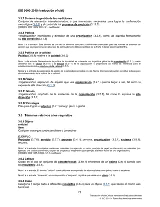 ISO 9000:2015 (traducción oficial)
22
Traducción oficial/Official translation/Traduction officielle
© ISO 2015 − Todos los derechos reservados
3.5.7 Sistema de gestión de las mediciones
Conjunto de elementos interrelacionados, o que interactúan, necesarios para lograr la confirmación
metrológica (3.5.6) y el control de los procesos de medición (3.11.5).
[ORIGEN: ISO 10012:2003, 3.1, modificada]
3.5.8 Política
<organización> intenciones y dirección de una organización (3.2.1), como las expresa formalmente
su alta dirección (3.1.1)
Nota 1 a la entrada: Este término es uno de los términos comunes y definiciones esenciales para las normas de sistemas de
gestión que se proporcionan en el Anexo SL del Suplemento ISO consolidado de la Parte 1 de las Directivas ISO/IEC.
3.5.9 Política de la calidad
Política (3.5.8) relativa a la calidad (3.6.2)
Nota 1 a la entrada: Generalmente la política de la calidad es coherente con la política global de la organización (3.2.1), puede
alinearse con la visión (3.5.10) y la misión (3.5.11) de la organización y proporciona un marco de referencia para el
establecimiento de los objetivos de la calidad (3.7.2).
Nota 2 a la entrada: Los principios de gestión de la calidad presentados en esta Norma Internacional pueden constituir la base para
el establecimiento de la política de la calidad.
3.5.10 Visión
<organización> aspiración de aquello que una organización (3.2.1) querría llegar a ser, tal como lo
expresa la alta dirección (3.1.1)
3.5.11 Misión
<organización> propósito de la existencia de la organización (3.2.1), tal como lo expresa la alta
dirección (3.1.1)
3.5.12 Estrategia
Plan para lograr un objetivo (3.7.1) a largo plazo o global
3.6 Términos relativos a los requisitos
3.6.1 Objeto
entidad
ítem
Cualquier cosa que puede percibirse o concebirse
EJEMPLO:
Producto (3.7.6), servicio (3.7.7), proceso (3.4.1), persona, organización (3.2.1), sistema (3.5.1),
recurso.
Nota 1 a la entrada: Los objetos pueden ser materiales (por ejemplo, un motor, una hoja de papel, un diamante), no materiales (por
ejemplo, una tasa de conversión, un plan de proyecto) o imaginarios (por ejemplo, el estado futuro de una organización).
[ORIGEN: ISO 1087-1:2000, 3.1.1 modificada]
3.6.2 Calidad
Grado en el que un conjunto de características (3.10.1) inherentes de un objeto (3.6.1) cumple con
los requisitos (3.6.4).
Nota 1 a la entrada: El término “calidad” puede utilizarse acompañado de adjetivos tales como pobre, buena o excelente.
Nota 2 a la entrada: “Inherente”, en contraposición a “asignado”, significa que existe en el objeto (3.6.1).
3.6.3 Clase
Categoría o rango dado a diferentes requisitos (3.6.4) para un objeto (3.6.1) que tienen el mismo uso
funcional
 