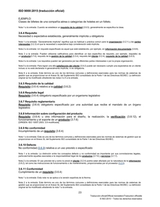 ISO 9000:2015 (traducción oficial)
23
Traducción oficial/Official translation/Traduction officielle
© ISO 2015 − Todos los derechos reservados
EJEMPLO:
Clases de billetes de una compañía aérea o categorías de hoteles en un folleto.
Nota 1 a la entrada: Cuando se establece un requisito de la calidad (3.6.5), generalmente se especifica la clase.
3.6.4 Requisito
Necesidad o expectativa establecida, generalmente implícita u obligatoria
Nota 1 a la entrada: “Generalmente implícita” significa que es habitual o práctica común para la organización (3.2.1) y las partes
interesadas (3.2.3) el que la necesidad o expectativa bajo consideración está implícita.
Nota 2 a la entrada: Un requisito especificado es aquel que está establecido, por ejemplo, en información documentada (3.8.6).
Nota 3 a la entrada: Pueden utilizarse calificativos para identificar un tipo específico de requisito, por ejemplo, requisito) de
un producto(3.7.6), requisito de la gestión de la calidad (3.3.4), requisito del cliente (3.2.4), requisito de la calidad (3.6.5).
Nota 4 a la entrada: Los requisitos pueden ser generados por las diferentes partes interesadas o por la propia organización.
Nota 5 a la entrada: Para lograr una alta satisfacción del cliente (3.9.2) puede ser necesario cumplir una expectativa de un cliente
incluso si no está declarada ni generalmente implícita, ni es obligatoria.
Nota 6 a la entrada: Este término es uno de los términos comunes y definiciones esenciales para las normas de sistemas de
gestión que se proporcionan en el Anexo SL del Suplemento ISO consolidado de la Parte 1 de las Directivas ISO/IEC. La definición
original se ha modificado añadiendo las notas 3 a 5 a la entrada.
3.6.5 Requisito de la calidad
Requisito (3.6.4) relativo a la calidad (3.6.2)
3.6.6 Requisito legal
Requisito (3.6.4) obligatorio especificado por un organismo legislativo
3.6.7 Requisito reglamentario
Requisito (3.6.4) obligatorio especificado por una autoridad que recibe el mandato de un órgano
legislativo
3.6.8 Información sobre configuración del producto
Requisito (3.6.4) u otra información para el diseño, la realización, la verificación (3.8.12), el
funcionamiento y el soporte de un producto (3.7.6)
[ORIGEN: ISO 10007:2003, 3.9 modificada]
3.6.9 No conformidad
Incumplimiento de un requisito (3.6.4)
Nota 1 a la entrada: Este es uno de los términos comunes y definiciones esenciales para las normas de sistemas de gestión que se
proporcionan en el Anexo SL del Suplemento ISO consolidado de la Parte 1 de las Directivas ISO/IEC.
3.6.10 Defecto
No conformidad (3.6.9) relativa a un uso previsto o especificado
Nota 1 a la entrada: La distinción entre los conceptos defecto y no conformidad es importante por sus connotaciones legales,
particularmente aquellas asociadas a la responsabilidad legal de los productos (3.7.6) y servicios (3.7.7).
Nota 2 a la entrada: El uso previsto tal y como lo prevé el cliente (3.2.4) podría estar afectado por la naturaleza de la información
(3.8.2), tal como las instrucciones de funcionamiento o de mantenimiento, proporcionadas por el proveedor (3.2.5).
3.6.11 Conformidad
Cumplimiento de un requisito (3.6.4)
Nota 1 a la entrada: Esta nota no se aplica a la versión española de la Norma.
Nota 2 a la entrada: Este término es uno de los términos comunes y definiciones esenciales para las normas de sistemas de
gestión que se proporcionan en el Anexo SL del Suplemento ISO consolidado de la Parte 1 de las Directivas ISO/IEC. La definición
original se ha modificado añadiendo la nota 1 a la entrada.
 