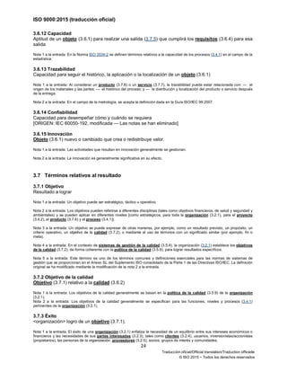 ISO 9000:2015 (traducción oficial)
24
Traducción oficial/Official translation/Traduction officielle
© ISO 2015 − Todos los derechos reservados
3.6.12 Capacidad
Aptitud de un objeto (3.6.1) para realizar una salida (3.7.5) que cumplirá los requisitos (3.6.4) para esa
salida
Nota 1 a la entrada: En la Norma ISO 3534-2 se definen términos relativos a la capacidad de los procesos (3.4.1) en el campo de la
estadística.
3.6.13 Trazabilidad
Capacidad para seguir el histórico, la aplicación o la localización de un objeto (3.6.1)
Nota 1 a la entrada: Al considerar un producto (3.7.6) o un servicio (3.7.7), la trazabilidad puede estar relacionada con: — el
origen de los materiales y las partes; — el histórico del proceso; y — la distribución y localización del producto o servicio después
de la entrega.
Nota 2 a la entrada: En el campo de la metrología, se acepta la definición dada en la Guía ISO/IEC 99:2007.
3.6.14 Confiabilidad
Capacidad para desempeñar cómo y cuándo se requiera
[ORIGEN: IEC 60050-192, modificada — Las notas se han eliminado]
3.6.15 Innovación
Objeto (3.6.1) nuevo o cambiado que crea o redistribuye valor.
Nota 1 a la entrada: Las actividades que resultan en innovación generalmente se gestionan.
Nota 2 a la entrada: La innovación es generalmente significativa en su efecto.
3.7 Términos relativos al resultado
3.7.1 Objetivo
Resultado a lograr
Nota 1 a la entrada: Un objetivo puede ser estratégico, táctico u operativo.
Nota 2 a la entrada: Los objetivos pueden referirse a diferentes disciplinas (tales como objetivos financieros, de salud y seguridad y
ambientales) y se pueden aplicar en diferentes niveles [como estratégicos, para toda la organización (3.2.1), para el proyecto
(3.4.2), el producto (3.7.6) y el proceso (3.4.1)].
Nota 3 a la entrada: Un objetivo se puede expresar de otras maneras, por ejemplo, como un resultado previsto, un propósito, un
criterio operativo, un objetivo de la calidad (3.7.2), o mediante el uso de términos con un significado similar (por ejemplo, fin o
meta).
Nota 4 a la entrada: En el contexto de sistemas de gestión de la calidad (3.5.4), la organización (3.2.1) establece los objetivos
de la calidad (3.7.2), de forma coherente con la política de la calidad (3.5.9), para lograr resultados específicos.
Nota 5 a la entrada: Este término es uno de los términos comunes y definiciones esenciales para las normas de sistemas de
gestión que se proporcionan en el Anexo SL del Suplemento ISO consolidado de la Parte 1 de las Directivas ISO/IEC. La definición
original se ha modificado mediante la modificación de la nota 2 a la entrada.
3.7.2 Objetivo de la calidad
Objetivo (3.7.1) relativo a la calidad (3.6.2)
Nota 1 a la entrada: Los objetivos de la calidad generalmente se basan en la política de la calidad (3.5.9) de la organización
(3.2.1).
Nota 2 a la entrada: Los objetivos de la calidad generalmente se especifican para las funciones, niveles y procesos (3.4.1)
pertinentes de la organización (3.2.1).
3.7.3 Éxito
<organización> logro de un objetivo (3.7.1).
Nota 1 a la entrada: El éxito de una organización (3.2.1) enfatiza la necesidad de un equilibrio entre sus intereses económicos o
financieros y las necesidades de sus partes interesadas (3.2.3), tales como clientes (3.2.4), usuarios, inversionistas/accionistas
(propietarios), las personas de la organización, proveedores (3.2.5), socios, grupos de interés y comunidades.
 