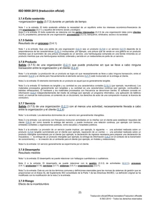 ISO 9000:2015 (traducción oficial)
25
Traducción oficial/Official translation/Traduction officielle
© ISO 2015 − Todos los derechos reservados
3.7.4 Éxito sostenido
<organización> éxito (3.7.3) durante un periodo de tiempo
Nota 1 a la entrada: El éxito sostenido enfatiza la necesidad de un equilibrio entre los intereses económico-financieros de
una organización (3.2.1) y aquellos del entorno social y ecológico.
Nota 2 a la entrada: El éxito sostenido se relaciona con las partes interesadas (3.2.3) de una organización tales como clientes
(3.2.4), propietarios, personas de una organización, proveedores (3.2.5), banqueros, sindicatos, socios o la sociedad.
3.7.5 Salida
Resultado de un proceso (3.4.1)
Nota 1 a la entrada: Que una salida de una organización (3.2.1) sea un producto (3.7.6) o un servicio (3.7.7) depende de la
preponderancia de las características (3.10.1) involucradas, por ejemplo, una pintura que se vende en una galería es un producto
mientras que el suministro de una pintura encargada es un servicio, una hamburguesa comprada en una tienda minorista es un
producto mientras que una hamburguesa recibida, ordenada y servida en un restaurantes es parte de un servicio.
3.7.6 Producto
Salida (3.7.5) de una organización (3.2.1) que puede producirse sin que se lleve a cabo ninguna
transacción entre la organización y el cliente (3.2.4)
Nota 1 a la entrada: La producción de un producto se logra sin que necesariamente se lleve a cabo ninguna transacción, entre el
proveedor (3.2.5) y el cliente pero frecuentemente el elemento servicio (3.7.7) está involucrado en la entrega al cliente.
Nota 2 a la entrada: El elemento dominante de un producto es aquel que es generalmente tangible.
Nota 3 a la entrada: El hardware es tangible y su cantidad es una característica contable (3.10.1) (por ejemplo, neumáticos). Los
materiales procesados generalmente son tangibles y su cantidad es una característica continua (por ejemplo, combustible o
bebidas refrescantes). El hardware y los materiales procesados con frecuencia se denominan bienes. El software consiste en
información (3.8.2) independientemente del medio de entrega (por ejemplo un programa informático, una aplicación de teléfono
móvil, un manual de instrucciones, el contenido de un diccionario, los derechos de autor de una composición musical, la licencia de
conductor).
3.7.7 Servicio
Salida (3.7.5) de una organización (3.2.1) con al menos una actividad, necesariamente llevada a cabo
entre la organización y el cliente (3.2.4)
Nota 1 a la entrada: Los elementos dominantes de un servicio son generalmente intangibles.
Nota 2 a la entrada: Los servicios con frecuencia involucran actividades en la interfaz con el cliente para establecer requisitos del
cliente (3.6.4) así como durante la entrega del servicio, y puede involucrar una relación continua, por ejemplo con bancos,
entidades contables u organizaciones públicas, como escuelas u hospitales públicos.
Nota 3 a la entrada: La provisión de un servicio puede implicar, por ejemplo, lo siguiente: — una actividad realizada sobre un
producto (3.7.6) tangible suministrado por el cliente (por ejemplo, reparación de un coche); — una actividad realizada sobre un
producto intangible suministrado por el cliente (por ejemplo, la declaración de ingresos necesaria para preparar una declaración de
impuestos); — la entrega de un producto intangible (por ejemplo, la entrega de información (3.8.2) en el contexto de la transmisión
de conocimiento); — la creación de un ambiente para el cliente (por ejemplo, en hoteles y restaurantes).
Nota 4 a la entrada: Un servicio generalmente se experimenta por el cliente.
3.7.8 Desempeño
Resultado medible
Nota 1 a la entrada: El desempeño se puede relacionar con hallazgos cuantitativos o cualitativos.
Nota 2 a la entrada: El desempeño se puede relacionar con la gestión (3.3.3) de actividades (3.3.11), procesos
(3.4.1), productos(3.7.6), servicios (3.7.7), sistemas (3.5.1) u organizaciones (3.2.1).
Nota 3 a la entrada: Este es uno de los términos comunes y definiciones esenciales para las normas de sistemas de gestión que se
proporcionan en el Anexo SL del Suplemento ISO consolidado de la Parte 1 de las Directivas ISO/IEC. La definición original se ha
modificado con la modificación de la nota 2 a la entrada.
3.7.9 Riesgo
Efecto de la incertidumbre
 