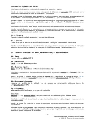 ISO 9000:2015 (traducción oficial)
26
Traducción oficial/Official translation/Traduction officielle
© ISO 2015 − Todos los derechos reservados
Nota 1 a la entrada: Un efecto es una desviación de lo esperado, ya sea positivo o negativo.
Nota 2 a la entrada: Incertidumbre es el estado, incluso parcial, de deficiencia de información (3.8.2) relacionada con la
comprensión o conocimiento de un evento, su consecuencia o su probabilidad.
Nota 3 a la entrada: Con frecuencia el riesgo se caracteriza por referencia a eventos potenciales (según se define en la Guía ISO
73:2009, 3.5.1.3) y consecuencias (según se define en la Guía ISO 73:2009, 3.6.1.3), o a una combinación de éstos.
Nota 4 a la entrada: Con frecuencia el riesgo se expresa en términos de una combinación de las consecuencias de un evento
(incluidos cambios en las circunstancias) y la probabilidad (según se define en la Guía ISO 73:2009, 3.6.1.1) asociada de que
ocurra.
Nota 5 a la entrada: La palabra “riesgo” algunas veces se utiliza cuando sólo existe la posibilidad de consecuencias negativas.
Nota 6 a la entrada: Este término es uno de los términos comunes y definiciones esenciales para las normas de sistemas de
gestión que se proporcionan en el Anexo SL del Suplemento ISO consolidado de la Parte 1 de las Directivas ISO/IEC. La definición
original se ha modificado añadiendo la nota 5 a la entrada.
3.7.10 Eficiencia
Relación entre el resultado alcanzado y los recursos utilizados
3.7.11 Eficacia
Grado en el que se realizan las actividades planificadas y se logran los resultados planificados
Nota 1 a la entrada: Este término es uno de los términos comunes y definiciones esenciales para las normas de sistemas de
gestión que se proporcionan en el Anexo SL del Suplemento ISO consolidado de la Parte 1 de las Directivas ISO/IEC.
3.8 Términos relativos a los datos, la información y la documentación
3.8.1 Datos
Hechos sobre un objeto (3.6.1)
3.8.2 Información
Datos (3.8.1) que poseen significado
3.8.3 Evidencia objetiva
Datos (3.8.1) que respaldan la existencia o veracidad de algo
Nota 1 a la entrada: La evidencia objetiva puede obtenerse por medio de la observación, medición (3.11.4), ensayo (3.11.8) o por
otros medios.
Nota 2 a la entrada: La evidencia objetiva con fines de auditoría (3.13.1) generalmente se compone de registros (3.8.10),
declaraciones de hechos u otra información (3.8.2) que son pertinentes para los criterios de auditoría (3.13.7) y verificables.
3.8.4 Sistema de información
<sistema de gestión de la calidad> red de canales de comunicación utilizados dentro de
una organización (3.2.1)
3.8.5 Documento
Información (3.8.2) y el medio en el que está contenida
EJEMPLO:
Registro (3.8.10), especificación (3.8.7), documento de procedimiento, plano, informe, norma.
Nota 1 a la entrada: El medio de soporte puede ser papel, disco magnético, electrónico u óptico, fotografía o muestra patrón o una
combinación de éstos.
Nota 2 a la entrada: Con frecuencia, un conjunto de documentos, por ejemplo especificaciones y registros, se denominan
“documentación”.
Nota 3 a la entrada: Algunos requisitos (3.6.4) (por ejemplo, el requisito de ser legible) se refieren a todo tipo de documento. Sin
embargo, puede requisitos diferentes para las especificaciones (por ejemplo, el requisito de estar controlado por revisiones) y los
registros (por ejemplo, el requisito de ser recuperable).
 