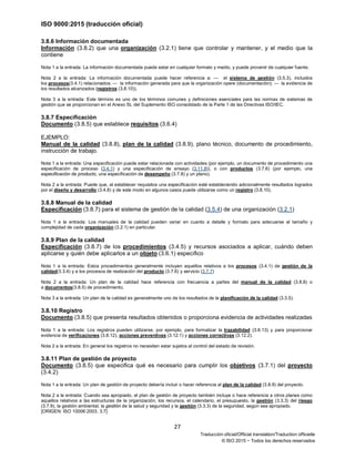 ISO 9000:2015 (traducción oficial)
27
Traducción oficial/Official translation/Traduction officielle
© ISO 2015 − Todos los derechos reservados
3.8.6 Información documentada
Información (3.8.2) que una organización (3.2.1) tiene que controlar y mantener, y el medio que la
contiene
Nota 1 a la entrada: La información documentada puede estar en cualquier formato y medio, y puede provenir de cualquier fuente.
Nota 2 a la entrada: La información documentada puede hacer referencia a: — el sistema de gestión (3.5.3), incluidos
los procesos(3.4.1) relacionados; — la información generada para que la organización opere (documentación); — la evidencia de
los resultados alcanzados (registros (3.8.10)).
Nota 3 a la entrada: Este término es uno de los términos comunes y definiciones esenciales para las normas de sistemas de
gestión que se proporcionan en el Anexo SL del Suplemento ISO consolidado de la Parte 1 de las Directivas ISO/IEC.
3.8.7 Especificación
Documento (3.8.5) que establece requisitos (3.6.4)
EJEMPLO:
Manual de la calidad (3.8.8), plan de la calidad (3.8.9), plano técnico, documento de procedimiento,
instrucción de trabajo.
Nota 1 a la entrada: Una especificación puede estar relacionada con actividades (por ejemplo, un documento de procedimiento una
especificación de proceso (3.4.1) y una especificación de ensayo (3.11.8)), o con productos (3.7.6) (por ejemplo, una
especificación de producto, una especificación de desempeño (3.7.8) y un plano).
Nota 2 a la entrada: Puede que, al establecer requisitos una especificación esté estableciendo adicionalmente resultados logrados
por el diseño y desarrollo (3.4.8) y de este modo en algunos casos puede utilizarse como un registro (3.8.10).
3.8.8 Manual de la calidad
Especificación (3.8.7) para el sistema de gestión de la calidad (3.5.4) de una organización (3.2.1)
Nota 1 a la entrada: Los manuales de la calidad pueden variar en cuanto a detalle y formato para adecuarse al tamaño y
complejidad de cada organización (3.2.1) en particular.
3.8.9 Plan de la calidad
Especificación (3.8.7) de los procedimientos (3.4.5) y recursos asociados a aplicar, cuándo deben
aplicarse y quién debe aplicarlos a un objeto (3.6.1) específico
Nota 1 a la entrada: Estos procedimientos generalmente incluyen aquellos relativos a los procesos (3.4.1) de gestión de la
calidad(3.3.4) y a los procesos de realización del producto (3.7.6) y servicio (3.7.7)
Nota 2 a la entrada: Un plan de la calidad hace referencia con frecuencia a partes del manual de la calidad (3.8.8) o
a documentos(3.8.5) de procedimiento.
Nota 3 a la entrada: Un plan de la calidad es generalmente uno de los resultados de la planificación de la calidad (3.3.5).
3.8.10 Registro
Documento (3.8.5) que presenta resultados obtenidos o proporciona evidencia de actividades realizadas
Nota 1 a la entrada: Los registros pueden utilizarse, por ejemplo, para formalizar la trazabilidad (3.6.13) y para proporcionar
evidencia de verificaciones (3.8.12), acciones preventivas (3.12.1) y acciones correctivas (3.12.2).
Nota 2 a la entrada: En general los registros no necesitan estar sujetos al control del estado de revisión.
3.8.11 Plan de gestión de proyecto
Documento (3.8.5) que especifica qué es necesario para cumplir los objetivos (3.7.1) del proyecto
(3.4.2)
Nota 1 a la entrada: Un plan de gestión de proyecto debería incluir o hacer referencia al plan de la calidad (3.8.9) del proyecto.
Nota 2 a la entrada: Cuando sea apropiado, el plan de gestión de proyecto también incluye o hace referencia a otros planes como
aquellos relativos a las estructuras de la organización, los recursos, el calendario, el presupuesto, la gestión (3.3.3) del riesgo
(3.7.9), la gestión ambiental, la gestión de la salud y seguridad y la gestión (3.3.3) de la seguridad, según sea apropiado.
[ORIGEN: ISO 10006:2003, 3.7]
 