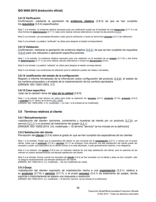 ISO 9000:2015 (traducción oficial)
28
Traducción oficial/Official translation/Traduction officielle
© ISO 2015 − Todos los derechos reservados
3.8.12 Verificación
Confirmación, mediante la aportación de evidencia objetiva (3.8.3) de que se han cumplido
los requisitos (3.6.4) especificados
Nota 1 a la entrada: La evidencia objetiva necesaria para una verificación puede ser el resultado de una inspección (3.11.7) o de
otras formas de determinación (3.11.1), tales como realizar cálculos alternativos o revisar los documentos (3.8.5).
Nota 2 a la entrada: Las actividades llevadas a cabo para la verificación a veces se denominan proceso (3.4.1) de calificación.
Nota 3 a la entrada: La palabra “verificado” se utiliza para designar el estado correspondiente.
3.8.13 Validación
Confirmación, mediante la aportación de evidencia objetiva (3.8.3), de que se han cumplido los requisitos
(3.6.4) para una utilización o aplicación específica prevista
Nota 1 a la entrada: La evidencia objetiva necesaria para una validación es el resultado de un ensayo (3.11.8) u otra forma
de determinación (3.11.1), tal como realizar cálculos alternativos o revisar los documentos (3.8.5).
Nota 2 a la entrada: La palabra “validado” se utiliza para designar el estado correspondiente.
Nota 3 a la entrada: Las condiciones de utilización para la validación pueden ser reales o simuladas.
3.8.14 Justificación del estado de la configuración
Registro e informe formalizado de la información sobre configuración del producto (3.6.8), el estado de
los cambios propuestos y el estado de la implementación de los cambios aprobados
[ORIGEN: ISO 10007:2003, 3.7]
3.8.15 Caso específico
<plan de la calidad> tema del plan de la calidad (3.8.9)
Nota 1 a la entrada: Este término se utiliza para evitar la repetición de “proceso (3.4.1), producto (3.7.6), proyecto (3.4.2)
o contrato(3.4.7)” dentro de la Norma ISO 10005.
[ORIGEN: ISO 10005:2005, 3.10, modificada — La nota 1 a la entrada se ha modificado]
3.9 Términos relativos al cliente
3.9.1 Retroalimentación
<satisfacción del cliente> opiniones, comentarios y muestras de interés por un producto (3.7.6), un
servicio (3.7.7) o un proceso de tratamiento de quejas (3.4.1)
[ORIGEN: ISO 10002:2014, 3.6, modificada — El término "servicio" se ha incluido en la definición]
3.9.2 Satisfacción del cliente
Percepción del cliente (3.2.4) sobre el grado en que se han cumplido las expectativas de los clientes
Nota 1 a la entrada: Puede que la expectativa del cliente no sea conocida por la organización (3.2.1), o incluso por el propio
cliente, hasta que el producto (3.7.6) o servicio (3.7.7) se entregue. Para alcanzar una alta satisfacción del cliente puede ser
necesario cumplir una expectativa de un cliente incluso si no está declarada, ni está generalmente implícita, ni es obligatoria.
Nota 2 a la entrada: Las quejas (3.9.3) son un indicador habitual de una baja satisfacción del cliente, pero la ausencia de las
mismas no implica necesariamente una elevada satisfacción del cliente.
Nota 3 a la entrada: Incluso cuando los requisitos del cliente (3.6.4) se han acordado con el cliente y éstos se han cumplido, esto
no asegura necesariamente una elevada satisfacción del cliente.
[ORIGEN: ISO 10004:2012, 3.3, modificada — Se han modificado las notas]
3.9.3 Queja
<satisfacción del cliente> expresión de insatisfacción hecha a una organización (3.2.1), relativa a
su producto (3.7.6) o servicio (3.7.7), o al propio proceso (3.4.1) de tratamiento de quejas, donde
explícita o implícitamente se espera una respuesta o resolución
[ORIGEN: ISO 10002:2014, 3.2, modificada — El término “servicio” se ha incluido en la definición]
 