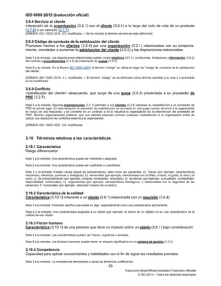 ISO 9000:2015 (traducción oficial)
29
Traducción oficial/Official translation/Traduction officielle
© ISO 2015 − Todos los derechos reservados
3.9.4 Servicio al cliente
interacción de la organización (3.2.1) con el cliente (3.2.4) a lo largo del ciclo de vida de un producto
(3.7.6) o un servicio (3.7.7).
[ORIGEN: ISO 10002:2014, 3.5, modificada — Se ha incluido el término servicio en esta definición]
3.9.5 Código de conducta de la satisfacción del cliente
Promesas hechas a los clientes (3.2.4) por una organización (3.2.1) relacionadas con su comporta-
miento, orientadas a aumentar la satisfacción del cliente (3.9.2) y las disposiciones relacionadas
Nota 1 a la entrada: Las disposiciones relacionadas pueden incluir objetivos (3.7.1), condiciones, limitaciones, información (3.8.2)
del contrato y procedimientos (3.4.5) de tratamiento de quejas (3.9.3).
Nota 2 a la entrada: En la Norma ISO 10001:2007 el término “código” se utiliza en lugar de “código de conducta de la satisfacción
del cliente”.
[ORIGEN: ISO 10001:2014, 3.1, modificada — El término “código” se ha eliminado como término admitido y la nota 2 a la entrada
se ha modificado]
3.9.6 Conflicto
<satisfacción del cliente> desacuerdo, que surge de una queja (3.9.3) presentada a un proveedor de
PRC (3.2.7).
Nota 1 a la entrada: Algunas organizaciones (3.2.1) permiten a sus clientes (3.2.4) expresar su insatisfacción a un proveedor de
PRC en primer lugar. En esta situación, la expresión de insatisfacción se convierte en una queja cuando se envía a la organización
en busca de una respuesta, y se convierte en un conflicto si no lo resuelve la organización sin la intervención del proveedor de
PRC. Muchas organizaciones prefieren que sus clientes expresen primero cualquier insatisfacción a la organización antes de
utilizar una resolución de conflictos externa a la organización.
[ORIGEN: ISO 10003:2007, 3.6, modificada]
3.10 Términos relativos a las características
3.10.1 Característica
Rasgo diferenciador
Nota 1 a la entrada: Una característica puede ser inherente o asignada.
Nota 2 a la entrada: Una característica puede ser cualitativa o cuantitativa.
Nota 3 a la entrada: Existen varias clases de características, tales como las siguientes: a) físicas (por ejemplo, características
mecánicas, eléctricas, químicas o biológicas); b) sensoriales (por ejemplo, relacionadas con el olfato, el tacto, el gusto, la vista y el
oído); c) de comportamiento (por ejemplo, cortesía, honestidad, veracidad); d) de tiempo (por ejemplo, puntualidad, confiabilidad,
disponibilidad, continuidad); e) ergonómicas (por ejemplo, características fisiológicas, o relacionadas con la seguridad de las
personas); f) funcionales (por ejemplo, velocidad máxima de un avión).
3.10.2 Característica de la calidad
Característica (3.10.1) inherente a un objeto (3.6.1) relacionada con un requisito (3.6.4)
Nota 1 a la entrada: Inherente significa que existe en algo, especialmente como una característica permanente.
Nota 2 a la entrada: Una característica asignada a un objeto (por ejemplo, el precio de un objeto) no es una característica de la
calidad de ese objeto.
3.10.3 Factor humano
Característica (3.10.1) de una persona que tiene un impacto sobre un objeto (3.6.1) bajo consideración
Nota 1 a la entrada: Las características pueden ser físicas, cognitivas o sociales.
Nota 2 a la entrada: Los factores humanos pueden tener un impacto significativo en un sistema de gestión (3.5.3).
3.10.4 Competencia
Capacidad para aplicar conocimientos y habilidades con el fin de lograr los resultados previstos
Nota 1 a la entrada: La competencia demostrada a veces se denomina cualificación.
 