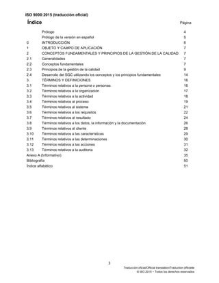 ISO 9000:2015 (traducción oficial)
3
Traducción oficial/Official translation/Traduction officielle
© ISO 2015 − Todos los derechos reservados
Índice Página
Prólogo 4
Prólogo de la versión en español 5
0 INTRODUCCIÓN 6
1 OBJETO Y CAMPO DE APLICACIÓN 7
2 CONCEPTOS FUNDAMENTALES Y PRINCIPIOS DE LA GESTIÓN DE LA CALIDAD 7
2.1 Generalidades 7
2.2 Conceptos fundamentales 7
2.3 Principios de la gestión de la calidad 9
2.4 Desarrollo del SGC utilizando los conceptos y los principios fundamentales 14
3. TÉRMINOS Y DEFINICIONES 16
3.1 Términos relativos a la persona o personas 16
3.2 Términos relativos a la organización 17
3.3 Términos relativos a la actividad 18
3.4 Términos relativos al proceso 19
3.5 Términos relativos al sistema 21
3.6 Términos relativos a los requisitos 22
3.7 Términos relativos al resultado 24
3.8 Términos relativos a los datos, la información y la documentación 26
3.9 Términos relativos al cliente 28
3.10 Términos relativos a las características 29
3.11 Términos relativos a las determinaciones 30
3.12 Términos relativos a las acciones 31
3.13 Términos relativos a la auditoria 32
Anexo A (Informativo) 35
Bibliografía 50
Índice alfabético 51
 