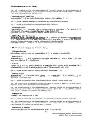 ISO 9000:2015 (traducción oficial)
30
Traducción oficial/Official translation/Traduction officielle
© ISO 2015 − Todos los derechos reservados
Nota 2 a la entrada: Este término es uno de los términos comunes y definiciones esenciales para las normas de sistemas de
gestión que se proporcionan en el Anexo SL del Suplemento ISO consolidado de la Parte 1 de las Directivas ISO/IEC. La definición
original se ha modificado añadiendo la nota 1 a la entrada.
3.10.5 Característica metrológica
Característica (3.10.1) que puede influir sobre los resultados de la medición (3.11.4)
Nota 1 a la entrada: El equipo de medición (3.11.6) generalmente tiene varias características metrológicas.
Nota 2 a la entrada: Las características metrológicas pueden estar sujetas a calibración.
3.10.6 Configuración
Características (3.10.1) funcionales y físicas interrelacionadas de un producto (3.7.6) o servicio (3.7.7)
definidas en la información sobre configuración del producto (3.6.8)
[ORIGEN: ISO 10007:2003, 3.3, modificada — Se ha incluido el término “servicio” en la definición]
3.10.7 Configuración de referencia
Información Sobre Configuración Del Producto (3.6.8) aprobada, que establece las características
(3.10.1) de un producto (3.7.6) o servicio (3.7.7) en un punto determinado en el tiempo, que sirve como
referencia para actividades durante todo el ciclo de vida del producto o servicio.
[ORIGEN: ISO 10007:2003, 3.4, modificada — Se ha incluido el término “servicio” en la definición]
3.11 Términos relativos a las determinaciones
3.11.1 Determinación
Actividad para encontrar una o más características (3.10.1) y sus valores característicos
3.11.2 Revisión
Determinación (3.11.1) de la conveniencia, adecuación o eficacia (3.7.11) de un objeto (3.6.1) para
lograr unos objetivos (3.7.1) establecidos
EJEMPLO:
Revisión por la dirección, revisión del diseño y desarrollo (3.4.8), revisión de los requisitos (3.6.4)
del cliente (3.2.4), revisión de acciones correctivas (3.12.2) y evaluación entre pares.
Nota 1 a la entrada: La revisión puede incluir también la determinación de la eficiencia (3.7.10).
3.11.3 Seguimiento
Determinación (3.11.1) del estado de un sistema (3.5.1), un proceso (3.4.1), un producto (3.7.6), un
servicio (3.7.7) o una actividad
Nota 1 a la entrada: Para determinar el estado puede ser necesario verificar, supervisar u observar de forma crítica.
Nota 2 a la entrada: El seguimiento generalmente es una determinación del estado de un objeto (3.6.1) al que se realiza el
seguimiento, llevado a cabo en diferentes etapas o momentos diferentes.
Nota 3 a la entrada: Este término es uno de los términos comunes y definiciones esenciales para las normas de sistemas de
gestión que se proporcionan en el Anexo SL del Suplemento ISO consolidado de la Parte 1 de las Directivas ISO/IEC. La definición
original y la nota 1 a la entrada se han modificado, y se ha añadido la nota 2.
3.11.4 Medición
Proceso (3.4.1) para determinar un valor
Nota 1 a la entrada: De acuerdo con la Norma ISO 3534-2, el valor determinado generalmente es el valor de una magnitud.
Nota 2 a la entrada: Este término es uno de los términos comunes y definiciones esenciales para las normas de sistemas de
gestión que se proporcionan en el Anexo SL del Suplemento ISO consolidado de la Parte 1 de las Directivas ISO/IEC. La definición
original a la entrada se ha modificado y se ha añadido la nota 1 a la entrada.
3.11.5 Proceso de medición
Conjunto de operaciones que permiten determinar el valor de una magnitud
 