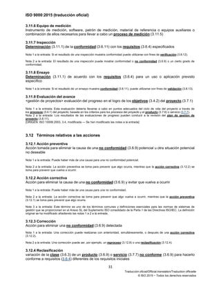 ISO 9000:2015 (traducción oficial)
31
Traducción oficial/Official translation/Traduction officielle
© ISO 2015 − Todos los derechos reservados
3.11.6 Equipo de medición
Instrumento de medición, software, patrón de medición, material de referencia o equipos auxiliares o
combinación de ellos necesarios para llevar a cabo un proceso de medición (3.11.5)
3.11.7 Inspección
Determinación (3.11.1) de la conformidad (3.6.11) con los requisitos (3.6.4) especificados
Nota 1 a la entrada: Si el resultado de una inspección muestra conformidad puede utilizarse con fines de verificación (3.8.12).
Nota 2 a la entrada: El resultado de una inspección puede mostrar conformidad o no conformidad (3.6.9) o un cierto grado de
conformidad.
3.11.8 Ensayo
Determinación (3.11.1) de acuerdo con los requisitos (3.6.4) para un uso o aplicación previsto
específico
Nota 1 a la entrada: Si el resultado de un ensayo muestra conformidad (3.6.11), puede utilizarse con fines de validación (3.8.13).
3.11.9 Evaluación del avance
<gestión de proyectos> evaluación del progreso en el logro de los objetivos (3.4.2) del proyecto (3.7.1)
Nota 1 a la entrada: Esta evaluación debería llevarse a cabo en puntos adecuados del ciclo de vida del proyecto a través de
los procesos (3.4.1) del proyecto, basada en los criterios para los procesos del proyecto y el producto (3.7.6) o servicio (3.7.7).
Nota 2 a la entrada: Los resultados de las evaluaciones de progreso pueden conducir a la revisión del plan de gestión de
proyecto (3.8.11).
[ORIGEN: ISO 10006:2003, 3.4, modificada — Se han modificado las notas a la entrada]
3.12 Términos relativos a las acciones
3.12.1 Acción preventiva
Acción tomada para eliminar la causa de una no conformidad (3.6.9) potencial u otra situación potencial
no deseable
Nota 1 a la entrada: Puede haber más de una causa para una no conformidad potencial.
Nota 2 a la entrada: La acción preventiva se toma para prevenir que algo ocurra, mientras que la acción correctiva (3.12.2) se
toma para prevenir que vuelva a ocurrir.
3.12.2 Acción correctiva
Acción para eliminar la causa de una no conformidad (3.6.9) y evitar que vuelva a ocurrir
Nota 1 a la entrada: Puede haber más de una causa para una no conformidad.
Nota 2 a la entrada: La acción correctiva se toma para prevenir que algo vuelva a ocurrir, mientras que la acción preventiva
(3.12.1) se toma para prevenir que algo ocurra.
Nota 3 a la entrada: Este término es uno de los términos comunes y definiciones esenciales para las normas de sistemas de
gestión que se proporcionan en el Anexo SL del Suplemento ISO consolidado de la Parte 1 de las Directivas ISO/IEC. La definición
original se ha modificado añadiendo las notas 1 a 2 a la entrada.
3.12.3 Corrección
Acción para eliminar una no conformidad (3.6.9) detectada
Nota 1 a la entrada: Una corrección puede realizarse con anterioridad, simultáneamente, o después de una acción correctiva
(3.12.2).
Nota 2 a la entrada: Una corrección puede ser, por ejemplo, un reproceso (3.12.8) o una reclasificación (3.12.4).
3.12.4 Reclasificación
variación de la clase (3.6.3) de un producto (3.6.9) o servicio (3.7.7) no conforme (3.6.9) para hacerlo
conforme a requisitos (3.6.4) diferentes de los requisitos iniciales
 