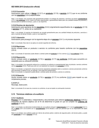 ISO 9000:2015 (traducción oficial)
32
Traducción oficial/Official translation/Traduction officielle
© ISO 2015 − Todos los derechos reservados
3.12.5 Concesión
Autorización para utilizar o liberar (3.12.7) un producto (3.7.6) o servicio (3.7.7) que no es conforme
con los requisitos (3.6.4) especificados
Nota 1 a la entrada: Una concesión está generalmente limitada a la entrega de productos y servicios que tienen características
(3.10.1) no conformes (3.6.9), dentro de límites especificados y generalmente dados para una cantidad limitada de productos y
servicios para un periodo de tiempo, y para un uso específico.
3.12.6 Permiso de desviación
Autorización para apartarse de los requisitos (3.6.4) originalmente especificados de un producto (3.7.6)
o servicio (3.7.7), antes de su realización
Nota 1 a la entrada: Un permiso de desviación se concede generalmente para una cantidad limitada de productos y servicios o
para un periodo de tiempo limitado, y para un uso específico.
3.12.7 Liberación
Autorización para proseguir con la siguiente etapa de un proceso (3.4.1) o el proceso siguiente
Nota 1 a la entrada: Esta nota no se aplica a la versión española de la Norma.
3.12.8 Reproceso
Acción tomada sobre un producto o servicio no conforme para hacerlo conforme con los requisitos
(3.6.4)
Nota 1 a la entrada: El reproceso puede afectar o cambiar partes del producto (3.7.6) o servicio (3.7.7) no conforme (3.6.9).
3.12.9 Reparación
Acción tomada sobre un producto (3.7.6) o servicio (3.7.7) no conforme (3.6.9) para convertirlo en
aceptable para su utilización prevista
Nota 1 a la entrada: Una reparación exitosa de un producto no conforme no necesariamente hace al producto o servicio conforme
con los requisitos (3.6.4). Puede que junto con una reparación se requiera una concesión (3.12.5).
Nota 2 a la entrada: La reparación incluye las acciones reparadoras adoptadas sobre un producto o servicio previamente conforme
para devolverle su aptitud al uso, por ejemplo, como parte del mantenimiento.
Nota 3 a la entrada: La reparación puede afectar o cambiar partes del producto o servicio no conforme.
3.12.10 Desecho
Acción tomada sobre un producto (3.7.6) o servicio (3.7.7) no conforme (3.6.9) para impedir su uso
inicialmente previsto
EJEMPLO:
Reciclaje, destrucción.
Nota 1 a la entrada: En el caso de un servicio no conforme, el uso se impide no continuando el servicio.
3.13 Términos relativos a la auditoría
3.13.1 Auditoría
Proceso (3.4.1) sistemático, independiente y documentado para obtener evidencias objetivas (3.8.3) y
evaluarlas de manera objetiva con el fin de determinar el grado en que se cumplen los criterios de
auditoría (3.13.7)
Nota 1 a la entrada: Los elementos fundamentales de una auditoría incluyen la determinación (3.11.1) de la conformidad (3.6.11)
de un objeto (3.6.1) de acuerdo con un procedimiento (3.4.5) llevado a cabo por personal que no es responsable del objeto
auditado.
Nota 2 a la entrada: Una auditoría puede ser interna (de primera parte) o externa (de segunda parte o de tercera parte), y puede
ser combinada (3.13.2) o conjunta (3.13.3).
 